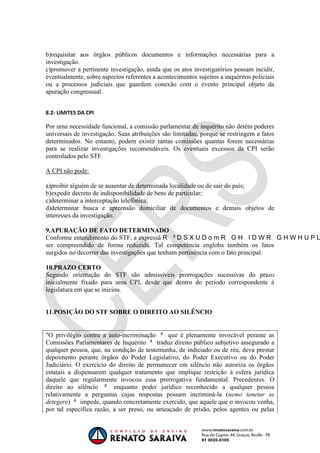 OAB 1° FASE 2011.3
                                                                        DIREITO CONSTITUCIONAL
                                                                                     Flavia Bahia


b)requisitar aos órgãos públicos documentos e informações necessárias para a
investigação.
c)promover a pertinente investigação, ainda que os atos investigatórios possam incidir,
eventualmente, sobre aspectos referentes a acontecimentos sujeitos a inquéritos policiais
ou a processos judiciais que guardem conexão com o evento principal objeto da
apuração congressual.


8.2- LIMITES DA CPI

Por uma necessidade funcional, a comissão parlamentar de inquérito não detém poderes
universais de investigação. Suas atribuições são limitadas, porque se restringem a fatos
determinados. No entanto, podem existir tantas comissões quantas forem necessárias
para se realizar investigações recomendáveis. Os eventuais excessos da CPI serão
controlados pelo STF.

A CPI não pode:

a)proibir alguém de se ausentar de determinada localidade ou de sair do país;
b)expedir decreto de indisponibilidade de bens de particular;
c)determinar a interceptação telefônica;
d)determinar busca e apreensão domiciliar de documentos e demais objetos de
interesses da investigação.

9.APURAÇÃO DE FATO DETERMINADO
Conforme entendimento do STF, a expressã
ser compreendido de forma reduzida. Tal competência engloba também os fatos
surgidos no decorrer das investigações que tenham pertinência com o fato principal.

10.PRAZO CERTO
Segundo orientação do STF são admissíveis prorrogações sucessivas do prazo
inicialmente fixado para uma CPI, desde que dentro do período correspondente à
legislatura em que se iniciou.


11.POSIÇÃO DO STF SOBRE O DIREITO AO SILÊNCIO


"O privilégio contra a auto-incriminação      que é plenamente invocável perante as
Comissões Parlamentares de Inquérito      traduz direito público subjetivo assegurado a
qualquer pessoa, que, na condição de testemunha, de indiciado ou de réu, deva prestar
depoimento perante órgãos do Poder Legislativo, do Poder Executivo ou do Poder
Judiciário. O exercício do direito de permanecer em silêncio não autoriza os órgãos
estatais a dispensarem qualquer tratamento que implique restrição à esfera jurídica
daquele que regularmente invocou essa prerrogativa fundamental. Precedentes. O
direito ao silêncio       enquanto poder jurídico reconhecido a qualquer pessoa
relativamente a perguntas cujas respostas possam incriminá-la (nemo tenetur se
detegere)     impede, quando concretamente exercido, que aquele que o invocou venha,
por tal específica razão, a ser preso, ou ameaçado de prisão, pelos agentes ou pelas
 