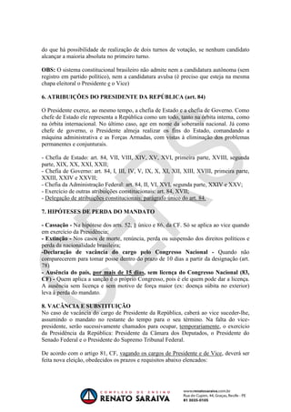 OAB 1° FASE 2011.3
                                                                        DIREITO CONSTITUCIONAL
                                                                                     Flavia Bahia


do que há possibilidade de realização de dois turnos de votação, se nenhum candidato
alcançar a maioria absoluta no primeiro turno.

OBS: O sistema constitucional brasileiro não admite nem a candidatura autônoma (sem
registro em partido político), nem a candidatura avulsa (é preciso que esteja na mesma
chapa eleitoral o Presidente e o Vice)

6. ATRIBUIÇÕES DO PRESIDENTE DA REPÚBLICA (art. 84)

O Presidente exerce, ao mesmo tempo, a chefia de Estado e a chefia de Governo. Como
chefe de Estado ele representa a República como um todo, tanto na órbita interna, como
na órbita internacional. No último caso, age em nome da soberania nacional. Já como
chefe de governo, o Presidente almeja realizar os fins do Estado, comandando a
máquina administrativa e as Forças Armadas, com vistas à eliminação dos problemas
permanentes e conjunturais.

- Chefia de Estado: art. 84, VII, VIII, XIV, XV, XVI, primeira parte, XVIII, segunda
parte, XIX, XX, XXI, XXII;
- Chefia de Governo: art. 84, I, III, IV, V, IX, X, XI, XII, XIII, XVIII, primeira parte,
XXIII, XXIV e XXVII;
- Chefia da Administração Federal: art. 84, II, VI, XVI, segunda parte, XXIV e XXV;
- Exercício de outras atribuições constitucionais: art. 84, XVII;
- Delegação de atribuições constitucionais: parágrafo único do art. 84.

7. HIPÓTESES DE PERDA DO MANDATO

- Cassação - Na hipótese dos arts. 52, § único e 86, da CF. Só se aplica ao vice quando
em exercício da Presidência;
- Extinção - Nos casos de morte, renúncia, perda ou suspensão dos direitos políticos e
perda da nacionalidade brasileira;
-Declaração de vacância do cargo pelo Congresso Nacional - Quando não
comparecerem para tomar posse dentro do prazo de 10 dias a partir da designação (art.
78)
- Ausência do país, por mais de 15 dias, sem licença do Congresso Nacional (83,
CF) - Quem aplica a sanção é o próprio Congresso, pois é ele quem pode dar a licença.
A ausência sem licença e sem motivo de força maior (ex: doença súbita no exterior)
leva à perda do mandato.

8. VACÂNCIA E SUBSTITUIÇÃO
No caso de vacância do cargo de Presidente da República, caberá ao vice suceder-lhe,
assumindo o mandato no restante do tempo para o seu término. Na falta do vice-
presidente, serão sucessivamente chamados para ocupar, temporariamente, o exercício
da Presidência da República: Presidente da Câmara dos Deputados, o Presidente do
Senado Federal e o Presidente do Supremo Tribunal Federal.

De acordo com o artigo 81, CF, vagando os cargos de Presidente e de Vice, deverá ser
feita nova eleição, obedecidos os prazos e requisitos abaixo elencados:
 