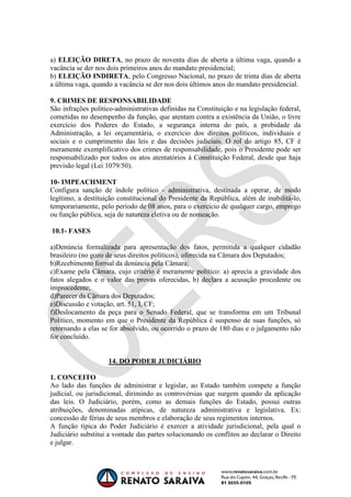 OAB 1° FASE 2011.3
                                                                        DIREITO CONSTITUCIONAL
                                                                                     Flavia Bahia


a) ELEIÇÃO DIRETA, no prazo de noventa dias de aberta a última vaga, quando a
vacância se der nos dois primeiros anos do mandato presidencial;
b) ELEIÇÃO INDIRETA, pelo Congresso Nacional, no prazo de trinta dias de aberta
a última vaga, quando a vacância se der nos dois últimos anos do mandato presidencial.

9. CRIMES DE RESPONSABILIDADE
São infrações político-administrativas definidas na Constituição e na legislação federal,
cometidas no desempenho da função, que atentam contra a existência da União, o livre
exercício dos Poderes do Estado, a segurança interna do país, a probidade da
Administração, a lei orçamentária, o exercício dos direitos políticos, individuais e
sociais e o cumprimento das leis e das decisões judiciais. O rol do artigo 85, CF é
meramente exemplificativo dos crimes de responsabilidade, pois o Presidente pode ser
responsabilizado por todos os atos atentatórios à Constituição Federal, desde que haja
previsão legal (Lei 1079/50).

10- IMPEACHMENT
Configura sanção de índole político - administrativa, destinada a operar, de modo
legítimo, a destituição constitucional do Presidente da República, além de inabilitá-lo,
temporariamente, pelo período de 08 anos, para o exercício de qualquer cargo, emprego
ou função pública, seja de natureza eletiva ou de nomeação.

10.1- FASES

a)Denúncia formalizada para apresentação dos fatos, permitida a qualquer cidadão
brasileiro (no gozo de seus direitos políticos), oferecida na Câmara dos Deputados;
b)Recebimento formal da denúncia pela Câmara;
c)Exame pela Câmara, cujo critério é meramente político: a) aprecia a gravidade dos
fatos alegados e o valor das provas oferecidas, b) declara a acusação procedente ou
improcedente;
d)Parecer da Câmara dos Deputados;
e)Discussão e votação, art. 51, I, CF;
f)Deslocamento da peça para o Senado Federal, que se transforma em um Tribunal
Político, momento em que o Presidente da República é suspenso de suas funções, só
retornando a elas se for absolvido, ou ocorrido o prazo de 180 dias e o julgamento não
for concluído.


                    14. DO PODER JUDICIÁRIO

1. CONCEITO
Ao lado das funções de administrar e legislar, ao Estado também compete a função
judicial, ou jurisdicional, dirimindo as controvérsias que surgem quando da aplicação
das leis. O Judiciário, porém, como as demais funções do Estado, possui outras
atribuições, denominadas atípicas, de natureza administrativa e legislativa. Ex:
concessão de férias de seus membros e elaboração de seus regimentos internos.
A função típica do Poder Judiciário é exercer a atividade jurisdicional, pela qual o
Judiciário substitui a vontade das partes solucionando os conflitos ao declarar o Direito
e julgar.
 