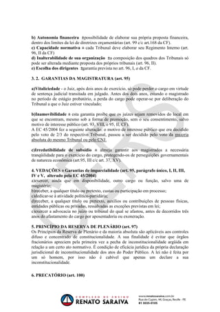 OAB 1° FASE 2011.3
                                                                       DIREITO CONSTITUCIONAL
                                                                                    Flavia Bahia


b) Autonomia financeira possibilidade de elaborar sua própria proposta financeira,
dentro dos limites da lei de diretrizes orçamentárias (art. 99 c/c art.168 da CF).
c) Capacidade normativa cada Tribunal deve elaborar seu Regimento Interno (art.
96, II da CF)
d) Inalterabilidade de sua organização a composição dos quadros dos Tribunais só
pode ser alterada mediante proposta dos próprios tribunais (art. 96, II).
e) Escolha dos dirigentes garantia prevista no art. 96, I, a da CF.

3. 2. GARANTIAS DA MAGISTRATURA (art. 95)

a)Vitaliciedade - o Juiz, após dois anos de exercício, só pode perder o cargo em virtude
de sentença judicial transitada em julgado. Antes dos dois anos, estando o magistrado
no período de estágio probatório, a perda do cargo pode operar-se por deliberação do
Tribunal a que o Juiz estiver vinculado;

b)Inamovibilidade esta garantia proíbe que os juízes sejam removidos do local em
que se encontram, mesmo sob a forma de promoção, sem o seu consentimento, salvo
motivo de interesse público (art. 93, VIII, e 95, II, CF).
A EC 45/2004 fez a seguinte alteração: o motivo de interesse público que era decidido
pelo voto de 2/3 do respectivo Tribunal, passou a ser decidido pelo voto da maioria
absoluta do mesmo Tribunal ou pelo CNJ.

c)Irredutibilidade de subsídio          almeja garantir aos magistrados a necessária
tranqüilidade para o exercício do cargo, protegendo-os de perseguições governamentais
de natureza econômica (art.95, III c/c art. 37, XV).

4. VEDAÇÕES Garantias de imparcialidade (art. 95, parágrafo único, I, II, III,
IV e V, alterado pela EC 45/2004)
a)exercer, ainda que em disponibilidade, outro cargo ou função, salvo uma de
magistério;
b)receber, a qualquer título ou pretexto, custas ou participação em processo;
c)dedicar-se à atividade político-partidária;
d)receber, a qualquer título ou pretexto, auxílios ou contribuições de pessoas físicas,
entidades públicas ou privadas, ressalvadas as exceções previstas em lei;
e)exercer a advocacia no juízo ou tribunal do qual se afastou, antes de decorridos três
anos do afastamento do cargo por aposentadoria ou exoneração.

5. PRINCÍPIO DA RESERVA DE PLENÁRIO (art. 97)
Os Princípios da Reserva de Plenário e da maioria absoluta são aplicáveis aos controles
difuso e concentrado de constitucionalidade. A sua finalidade é evitar que órgãos
fracionários apreciem pela primeira vez a pecha de inconstitucionalidade argüida em
relação a um certo ato normativo. É condição de eficácia jurídica da própria declaração
jurisdicional de inconstitucionalidade dos atos do Poder Público. A lei não é feita por
um só homem, por isso não é cabível que apenas um declare a sua
inconstitucionalidade.

6. PRECATÓRIO (art. 100)
 