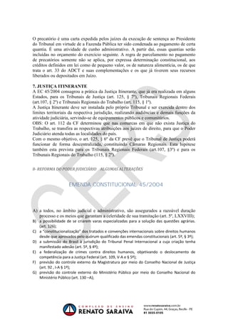 OAB 1° FASE 2011.3
                                                                         DIREITO CONSTITUCIONAL
                                                                                      Flavia Bahia


O precatório é uma carta expedida pelos juízes da execução de sentença ao Presidente
do Tribunal em virtude de a Fazenda Pública ter sido condenada ao pagamento de certa
quantia. É uma atividade de cunho administrativo. A partir daí, essas quantias serão
incluídas no orçamento do exercício seguinte. A regra de parcelamento no pagamento
de precatórios somente não se aplica, por expressa determinação constitucional, aos
créditos definidos em lei como de pequeno valor, os de natureza alimentícia, os de que
trata o art. 33 do ADCT e suas complementações e os que já tiverem seus recursos
liberados ou depositados em Juízo.

7. JUSTIÇA ITINERANTE
A EC 45/2004 consagrou a prática da Justiça Itinerante, que já era realizada em alguns
Estados, para os Tribunais de Justiça (art. 125, § 7º), Tribunais Regionais Federais
(art.107, § 2º) e Tribunais Regionais do Trabalho (art. 115, § 1º).
A Justiça Itinerante deve ser instalada pelo próprio Tribunal e ser exercida dentro dos
limites territoriais da respectiva jurisdição, realizando audiências e demais funções da
atividade judiciária, servindo-se de equipamentos públicos e comunitários.
OBS: O art. 112 da CF determinou que nas comarcas em que não exista Justiça do
Trabalho, se transfira as respectivas atribuições aos juízes de direito, para que o Poder
Judiciário atenda todas as localidades do país.
Com o mesmo objetivo, o art. 125, § 6º da CF prevê que o Tribunal de Justiça poderá
funcionar de forma descentralizada, constituindo Câmaras Regionais. Esta hipótese
também esta prevista para os Tribunais Regionais Federais (art.107, §3º) e para os
Tribunais Regionais do Trabalho (115, § 2º).


8- REFORMA DO PODER JUDICIÁRIO ALGUMAS ALTERAÇÕES


                    EMENDA CONSTITUCIONAL 45/2004



A) a todos, no âmbito judicial e administrativo, são assegurados a razoável duração
   processo e os meios que garantam a celeridade de sua tramitação (art. 5º, LXXVIII);
B) a possibilidade de se criarem varas especializadas para a solução das questões agrárias.
   (art. 126);
C) a “constitucionalização” dos tratados e convenções internacionais sobre direitos humanos
   desde que aprovados pelo quórum qualificado das emendas constitucionais (art. 5º, § 3º);
D) a submissão do Brasil à jurisdição do Tribunal Penal Internacional a cuja criação tenha
   manifestado adesão (art. 5º, § 4º);
E) a federalização de crimes contra direitos humanos, objetivando o deslocamento de
   competência para a Justiça Federal (art. 109, V-A e § 5º);
F) previsão do controle externo da Magistratura por meio do Conselho Nacional de Justiça
   (art. 92 , I-A § 1º);
G) previsão do controle externo do Ministério Público por meio do Conselho Nacional do
   Ministério Público (art. 130 –A);
 