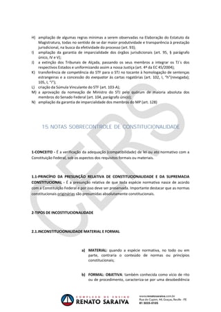 OAB 1° FASE 2011.3
                                                                          DIREITO CONSTITUCIONAL
                                                                                       Flavia Bahia


H) ampliação de algumas regras mínimas a serem observadas na Elaboração do Estatuto da
   Magistratura, todas no sentido de se dar maior produtividade e transparência à prestação
   jurisdicional, na busca da efetividade do processo (art. 93);
I) ampliação da garantia de imparcialidade dos órgãos jurisdicionais (art. 95, § parágrafo
   único, IV e V);
J) a extinção dos Tribunais de Alçada, passando os seus membros a integrar os TJ´s dos
   respectivos Estados e uniformizando assim a nossa Justiça (art. 4º da EC 45/2004);
K) transferência de competência do STF para o STJ no tocante à homologação de sentenças
   estrangeiras e a concessão do exequator às cartas rogatórias (art. 102, I, “h”(revogada);
   105, I, “i”);
L) criação da Súmula Vinculante do STF (art. 103-A);
M) a aprovação da nomeação de Ministro do STJ pelo quórum de maioria absoluta dos
   membros do Senado Federal (art. 104, parágrafo único);
N) ampliação da garantia de imparcialidade dos membros do MP (art. 128)




     15. NOTAS SOBRE
                   CONTROLE DE CONSTITUCIONALIDADE



1-CONCEITO - É a verificação da adequação (compatibilidade) de lei ou ato normativo com a
Constituição Federal, sob os aspectos dos requisitos formais ou materiais.



1.1-PRINCÍPIO DA PRESUNÇÃO RELATIVA DE CONSTITUCIONALIDADE E DA SUPREMACIA
CONSTITUCIONAL - É a presunção relativa de que toda espécie normativa nasce de acordo
com a Constituição Federal e por isso deve ser preservada. Importante destacar que as normas
constitucionais originárias são presumidas absolutamente constitucionais.



2-TIPOS DE INCOSTITUCIONALIDADE



2.1.INCONSTITUCIONALIDADE MATERIAL E FORMAL



                             a) MATERIAL: quando a espécie normativa, no todo ou em
                                parte, contraria o conteúdo de normas ou princípios
                                constitucionais;


                             b) FORMAL: OBJETIVA: também conhecida como vício de rito
                                ou de procedimento, caracteriza-se por uma desobediência
 