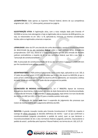 OAB 1° FASE 2011.3
                                                                            DIREITO CONSTITUCIONAL
                                                                                         Flavia Bahia




a)COMPETÊNCIA: Cabe apenas ao Supremo Tribunal Federal, dentro de sua competência
originária (art. 102, I, “a”, última parte), processá-la e julgá-la.



b)LEGITIMAÇÃO ATIVA: A legitimação ativa, com a nova redação dada pela Emenda nº
45/2004 se tornou mais abrangente e hoje os legitimados são os mesmos da ADIN genérica, ou
seja, os relacionados no art. 103, I a IX, aplicando-se, inclusive, as mesmas considerações
tecidas sobre os legitimados universais e especiais.



c)FINALIDADE: obter do STF uma decisão de cunho declaratório, quanto à constitucionalidade
de determinada lei ou ato normativo federal sobre o qual existiam sérias divergências
jurisprudenciais. Com isso, afasta-se a insegurança jurídica gerada pela emissão de decisões
judiciais contraditórias a respeito de lei ou ato normativo federal, que têm a seu favor a
“presunção de constitucionalidade”.

OBS: A presunção de constitucionalidade de lei ou ato normativo é relativa e a ADECON tem
por fim transformá-la em certeza jurídica.



d)CONTRADITÓRIO: o PGR continua funcionando como custos legis, aplicando-se o art. 103, §
1º (além de possível autor). O STF tem decidido que o AGU não atuará na ADECON, já que o
autor já fará a defesa da norma. Parte da doutrina afirma, entretanto, ser necessária a defesa
do texto, tendo em vista que o STF pode não dar provimento ao pedido.



e)CONCESSÃO DE MEDIDAS CAUTELARES(art.21, Lei n° 9868/99): Apesar de inúmeras
divergências doutrinárias, é admissível, em sede de Ação Declaratória de Constitucionalidade,
a concessão de liminares. O STF estendeu o efeito vinculante, erga omnes e ex nunc da decisão
de mérito em ADC (art.102, § 2º da CF) para a medida cautelar nesta ação.

       A concessão de liminar pode levar à suspensão do julgamento dos processos que
tratem da mesma matéria até o julgamento definitivo da ADC.



f)EFEITOS: A grande inovação trazida pela Emenda Constitucional nº 03/93 diz respeito à
outorga do efeito vinculante às decisões definitivas de mérito – quer as que confirmem a
constitucionalidade (julgando procedente o pedido do autor), quer as que declarem a
inconstitucionalidade de leis e atos normativos federais (julgando, portanto, improcedente o
pedido do autor) - proferidas pelo Supremo Tribunal Federal, nos termos do art. 102, § 2º, CF.
 