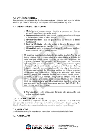 OAB 1° FASE 2011.3
                                                                        DIREITO CONSTITUCIONAL
                                                                                     Flavia Bahia



7.2. NATUREZA JURÍDICA
Formam uma categoria especial de direitos subjetivos e a doutrina mais moderna afirma
também que eles têm natureza jurídica dúplice, direitos subjetivos e objetivos.

7.3. CARACTERÍSTICAS PRINCIPAIS

             a) Historicidade: possuem caráter histórico e passaram por diversas
                revoluções até chegarem aos dias atuais;
             b) Inalienabilidade - não há transferência de direitos fundamentais, nem
                a título oneroso e nem de forma gratuita;
             c) Irrenunciabilidade - não há possibilidade de renúncia a direito
                fundamental;
             d) Imprescritibilidade - eles não sofrem o decurso do tempo; estão
                sempre prontos para serem exigidos;
             e) Relatividade - não há nenhuma hipótese de direito humano absoluto.
                Posicionamento do STF sobre o assunto:

             "Os direitos e garantias individuais não têm caráter absoluto. Não há, no
             sistema constitucional brasileiro, direitos ou garantias que se revistam de
             caráter absoluto, mesmo porque razões de relevante interesse público ou
             exigências derivadas do princípio de convivência das liberdades
             legitimam, ainda que excepcionalmente, a adoção, por parte dos órgãos
             estatais, de medidas restritivas das prerrogativas individuais ou coletivas,
             desde que respeitados os termos estabelecidos pela própria Constituição.
             O estatuto constitucional das liberdades públicas, ao delinear o regime
             jurídico a que estas estão sujeitas - e considerado o substrato ético que as
             informa - permite que sobre elas incidam limitações de ordem jurídica,
             destinadas, de um lado, a proteger a integridade do interesse social e, de
             outro, a assegurar a coexistência harmoniosa das liberdades, pois nenhum
             direito ou garantia pode ser exercido em detrimento da ordem pública ou
             com desrespeito aos direitos e garantias de terceiros." (MS 23.452, Rel.
             Min. Celso de Mello, DJ 12/05/00)


             f) Universalidade     eles ultrapassam barreiras, são reconhecidos em
                todo o mundo civilizado.

7.4. TITULARIDADE (art. 5º,              ):
Além dos destinatários expressos no art. 5º, caput, a doutrina e o STF vêm
acrescentando, através da interpretação sistemática, os estrangeiros de passagem pelo
território brasileiro (por exemplo, a turismo), as pessoas jurídicas e os apátridas.

7.5. APLICAÇÃO
Aplicam-se nas relações entre Estado e pessoas e nas relações entre particulares.

7.6. POSITIVAÇÃO
 