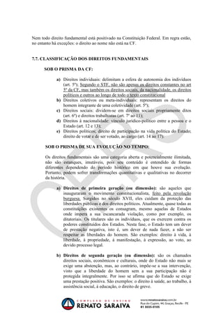 OAB 1° FASE 2011.3
                                                                       DIREITO CONSTITUCIONAL
                                                                                    Flavia Bahia


Nem todo direito fundamental está positivado na Constituição Federal. Em regra estão,
no entanto há exceções: o direito ao nome não está na CF.


7.7. CLASSIFICAÇÃO DOS DIREITOS FUNDAMENTAIS

      SOB O PRISMA DA CF:

             a) Direitos individuais: delimitam a esfera de autonomia dos indivíduos
                (art. 5º); Segundo o STF, não são apenas os direitos constantes no art
                5º da CF, mas também os direitos sociais, da nacionalidade, os direitos
                políticos e outros ao longo de todo o texto constitucional
             b) Direitos coletivos ou meta-individuais: representam os direitos do
                homem integrante de uma coletividade (art. 5º);
             c) Direitos sociais: dividem-se em direitos sociais propriamente ditos
                (art. 6º) e direitos trabalhistas (art. 7º ao 11);
             d) Direitos à nacionalidade: vínculo jurídico-político entre a pessoa e o
                Estado (art. 12 e 13);
             e) Direitos políticos; direito de participação na vida política do Estado;
                direito de votar e de ser votado, ao cargo (art. 14 ao 17).

       SOB O PRISMA DE SUA EVOLUÇÃO NO TEMPO:

       Os direitos fundamentais são uma categoria aberta e potencialmente ilimitada,
       não são estanques, imutáveis, pois seu conteúdo é entendido de formas
       diferentes dependendo do período histórico em que houve sua evolução.
       Portanto, podem sofrer transformações quantitativas e qualitativas no decorrer
       da história.

             a) Direitos de primeira geração (ou dimensão): são aqueles que
                inauguraram o movimento constitucionalista, feito pela revolução
                burguesa. Surgidos no século XVII, eles cuidam da proteção das
                liberdades públicas e dos direitos políticos. Atualmente, quase todas as
                constituições existentes os consagram, mesmo aquelas de Estados
                onde impera a sua escancarada violação, como por exemplo, os
                ditatoriais. Os titulares são os indivíduos, que os exercem contra os
                poderes constituídos dos Estados. Nesta fase, o Estado tem um dever
                de prestação negativa, isto é, um dever de nada fazer, a não ser
                respeitar as liberdades do homem. São exemplos: direito à vida, à
                liberdade, à propriedade, à manifestação, à expressão, ao voto, ao
                devido processo legal.

             b) Direitos de segunda geração (ou dimensão): são os chamados
                direitos sociais, econômicos e culturais, onde do Estado não mais se
                exige uma abstenção, mas, ao contrário, impõe-se a sua intervenção,
                visto que a liberdade do homem sem a sua participação não é
                protegida integralmente. Por isso se afirma que do Estado se exige
                uma prestação positiva. São exemplos: o direito à saúde, ao trabalho, à
                assistência social, à educação, o direito de greve.
 