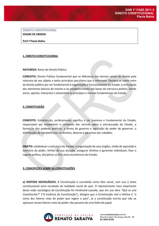 OAB 1° FASE 2011.3
                                                                             DIREITO CONSTITUCIONAL
                                                                                          Flavia Bahia



DIREITO CONSTITUCIONAL
EXAME DE ORDEM

Prof ª Flavia Bahia




1. DIREITO CONSTITUCIONAL



NATUREZA: Ramo do Direito Público

CONCEITO: Direito Público fundamental que se diferencia dos demais ramos do direito pela
natureza do seu objeto e pelos princípios peculiares que o informam. Destaca-se como ramo
do direito público por ser fundamental à organização e funcionamento do Estado, à articulação
dos elementos básicos do mesmo e ao estabelecimento das bases da estrutura política. Sendo
assim, aponta, interpreta e sistematiza os princípios e normas fundamentais do Estado.



2. CONSTITUIÇÃO



CONCEITO: Constituição, juridicamente, significa a Lei Suprema e Fundamental do Estado,
responsável por estabelecer o conteúdo das normas sobre a estruturação do Estado, a
formação dos poderes políticos, a forma de governo e aquisição do poder de governar, a
distribuição de competências, os direitos, deveres e garantias dos cidadãos.



OBJETO: estabelecer a estrutura do Estado, a organização de seus órgãos, modo de aquisição e
exercício do poder, limites da sua atuação, assegurar direitos e garantias individuais, fixar o
regime político, disciplinar os fins sócio-econômicos do Estado.



3. CONCEPÇÕES SOBRE AS CONSTITUIÇÕES



a) SENTIDO SOCIOLÓGICO: A Constituição é concebida como fato social, com isso o texto
constitucional seria resultado da realidade social do país. O representante mais importante
desta visão sociológica da Constituição foi Ferdinand Lassalle, que em sua obra “Qué es una
Constitución?” (“A Essência da Constituição”), designa que a Constituição real e efetiva é “a
soma dos fatores reais de poder que regem o país”, já a constituição escrita que não se
apoiasse nesses fatores reais do poder não passaria de uma folha de papel.
 