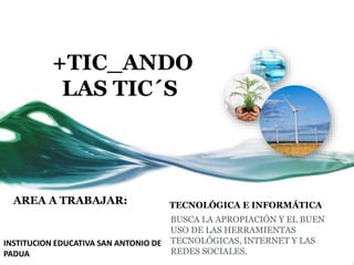 +TIC_ANDO
LAS TIC´S
AREA A TRABAJAR: TECNOLÓGICA E INFORMÁTICA
BUSCA LA APROPIACIÓN Y EL BUEN
USO DE LAS HERRAMIENTAS
TECNOLÓGICAS, INTERNET Y LAS
REDES SOCIALES.
INSTITUCION EDUCATIVA SAN ANTONIO DE
PADUA
 