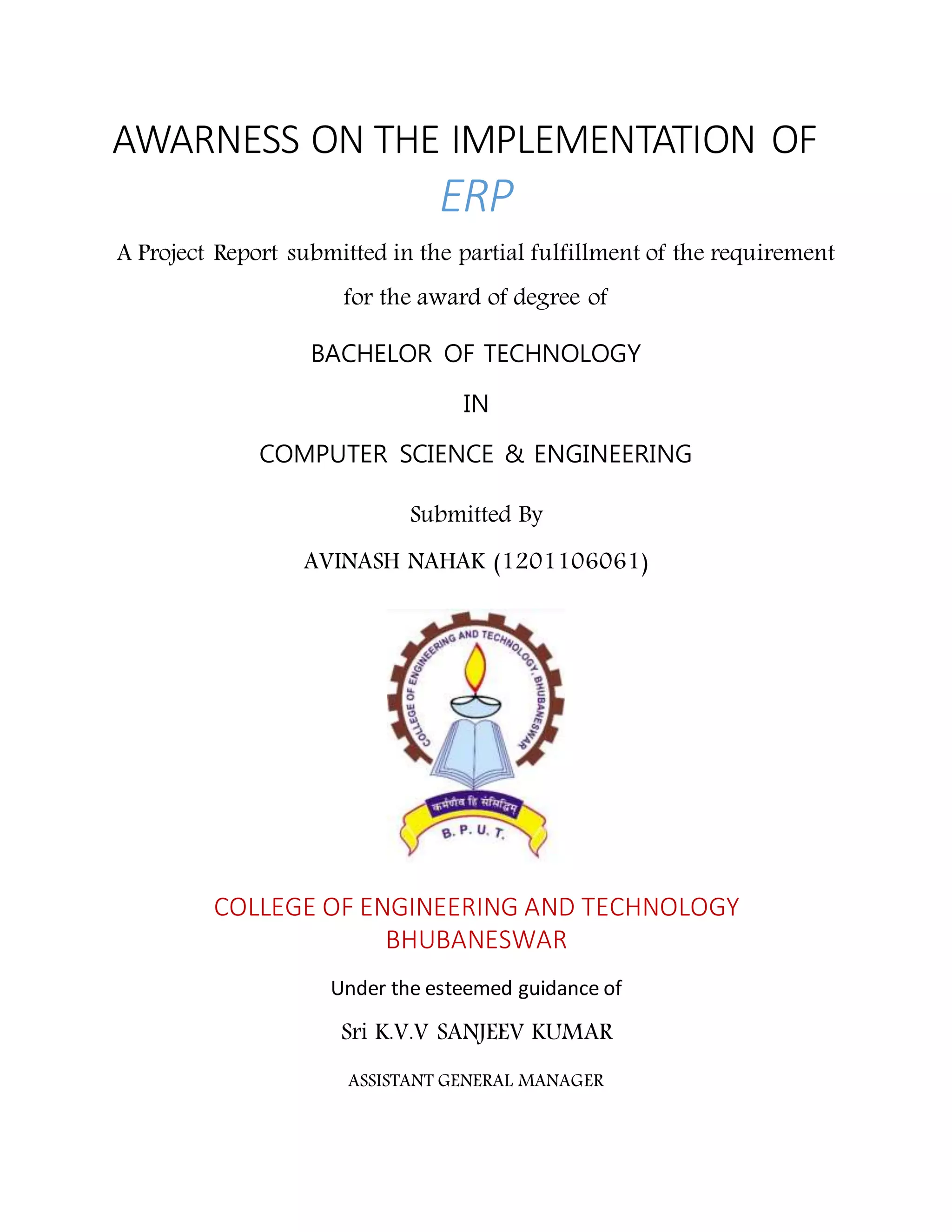 AWARNESS ON THE IMPLEMENTATION OF
ERP &
DELEGATION OF POWERS
A Project Report submitted in the partial fulfillment of the requirement
for the award of degree of
BACHELOR OF TECHNOLOGY
IN
COMPUTER SCIENCE & ENGINEERING
Submitted By
AVINASH NAHAK (1201106061)
COLLEGE OF ENGINEERING AND TECHNOLOGY
BHUBANESWAR
Under the esteemed guidance of
Sri K.V.V SANJEEV KUMAR
ASSISTANT GENERAL MANAGER
DEPARTMENT OF ENTERPRISE AND RESOURCE PLANNING
VISAKHAPATNAM STEEL
 