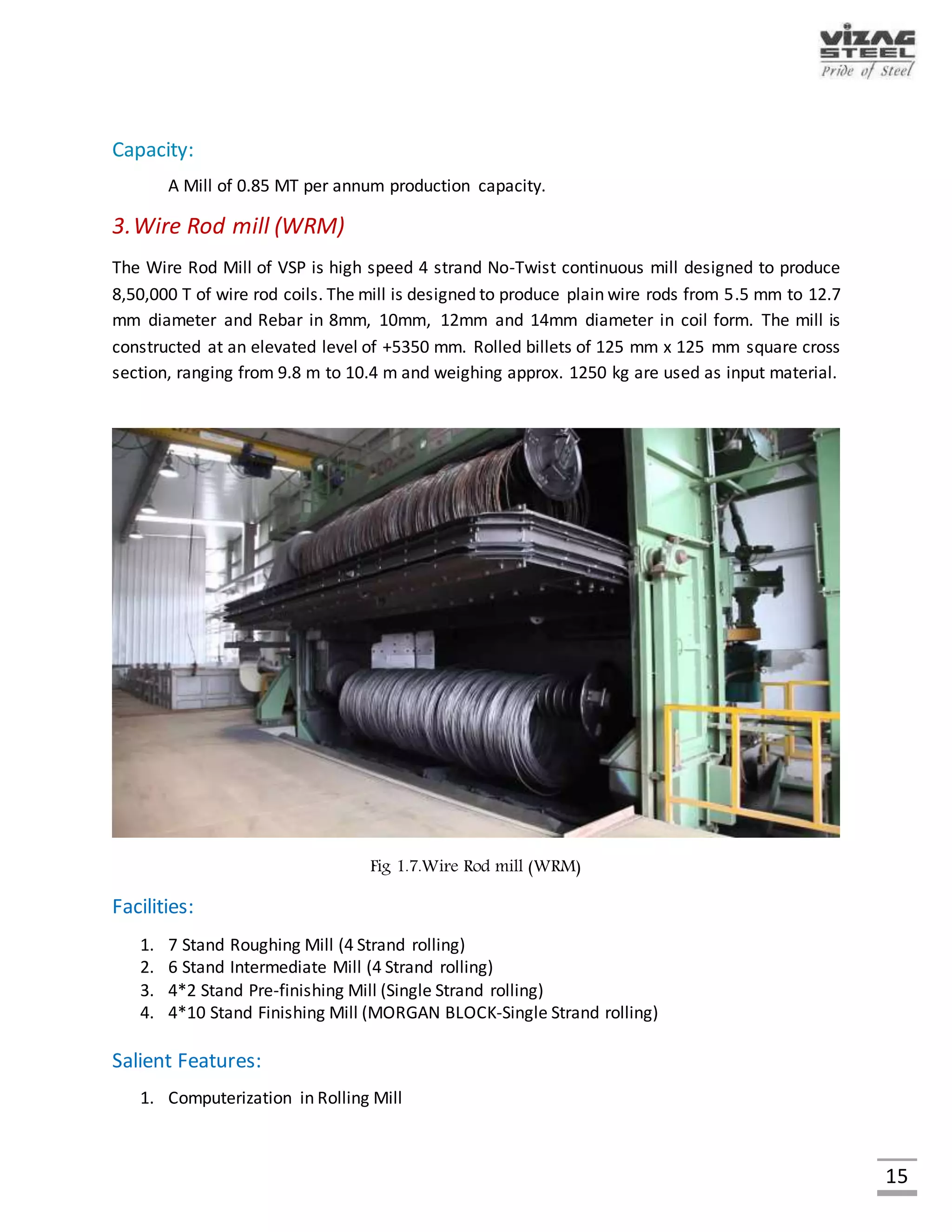 15
4.Steel Melt Shop & Continuous Casting
Steel is made in steel melting shop in the refractory lined vessels called LD Converters by blowing
oxygen through the hot metal bath. While iron making is a reduction process, steel making is an
oxidation process. The oxygen reacts with the carbon in the hot metal and releases large
quantities of gas rich in carbon monoxide along with huge amount of dust. The gases released
from the converter are collected, cooled, cleaned and recovered for use as fuel in the steel plant.
The entire molten steel at VSP is continuously cast at the radial type continuous casting machines.
Fig. Steel Melt Shop & Continuous Casting
Facilities:
1. Three LD converters of 133 cum. volume each.
2. 6 nos. of 4 - Strand Continuous Bloom Casting machines.
Salient Features:
1. 100% Continuous casting of steel
2. Converters gas cooling, cleaning and recovery systems
3. Computerization of the converter process
Capacity:
Production Capacity – 3.0 MT of Liquid Steel per annum
– 2.820 MT of CC Blooms per annum
 