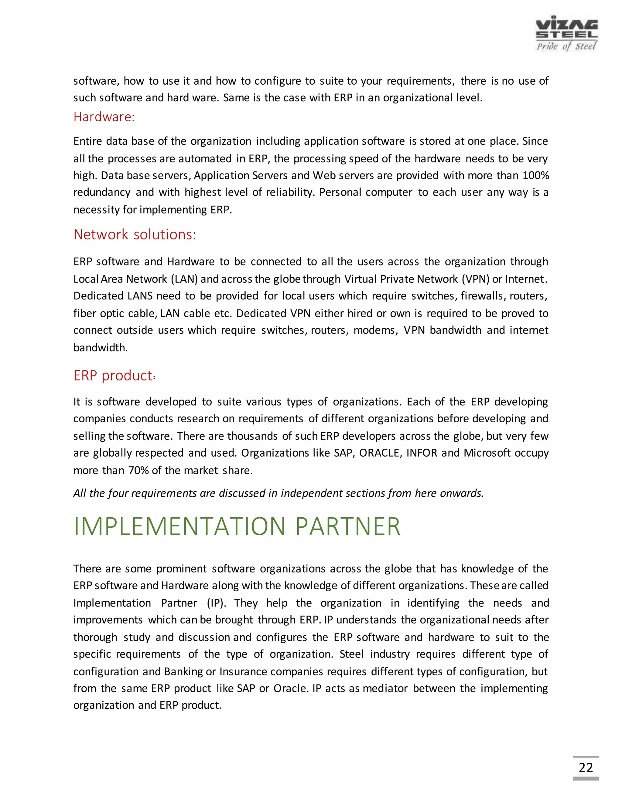 22
IMPLEMENTATION OF ERP
Tougher competition in the marketplace is generating the need to better optimize resources,
improve profitability and keep customers satisfied. Companies are increasingly implementing
Enterprise Resource Planning (ERP) software solutions to improve operations and provide faster
customer response. An ERP solution that meets the specific business requirements enables one
to have a smooth implementation and the organization won’t have to custom design a solution.
Customized solutions are time consuming to and add unnecessary cost. One of the top reasons
ERP fails is because the software doesn’t meet basic industry specific business requirements.
Implementation of ERP System is a complex exercise, involving many process alterations and
several legacy issues. Organizations need an implementation strategy encompassing both pre
implementation and implementation stages. The various steps included are:
1. STRATEGIC PLANNING
• Assign a project team
• Examine current business processes and information flow
• Set objectives
• Develop a project plan
2. PROCEDURE REVIEW
• Review software capabilities
• Identify manual processes
• Develop standard operating procedures
3. DATA COLLECTION & CLEAN-UP
• Convert data
• Collect new data
• Review all data input
• Clean-up data
4. TRAINING AND TESTING
• Pre-test the database
• Verify testing
• Train the Trainer
• Perform final testing
5. GO LIVE AND EVALUATION
• Develop a final Go-Live Checklist
• Evaluate the solution
 