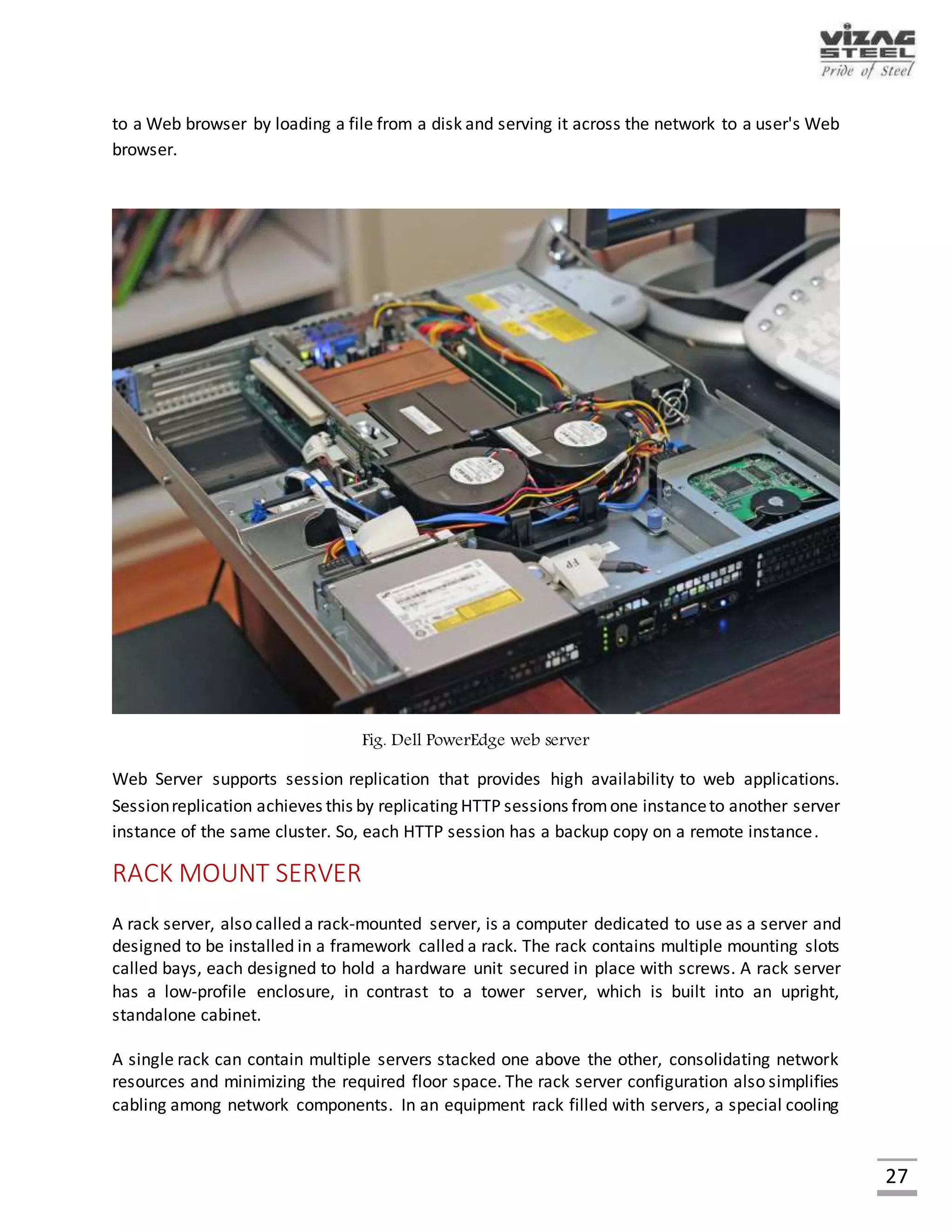 27
APPLICATION SERVER
An application server is a software framework that provides both facilities to create web
applications and a server environment to run them. An application server is a component-based
product that resides in the middle-tier of a server centric architecture. It provides middleware
services for security and state maintenance, along with data access and persistence. An
application server acts as a set of components accessible to the software developer through an
API defined by the platform itself. For Web applications, these components are usually
performed in the same running environment as their web server(s), and their main job is to
support the construction of dynamic pages. However, many application server implement
services like clustering, fail-over, and load-balancing.
Fig. HPrx7640
 
