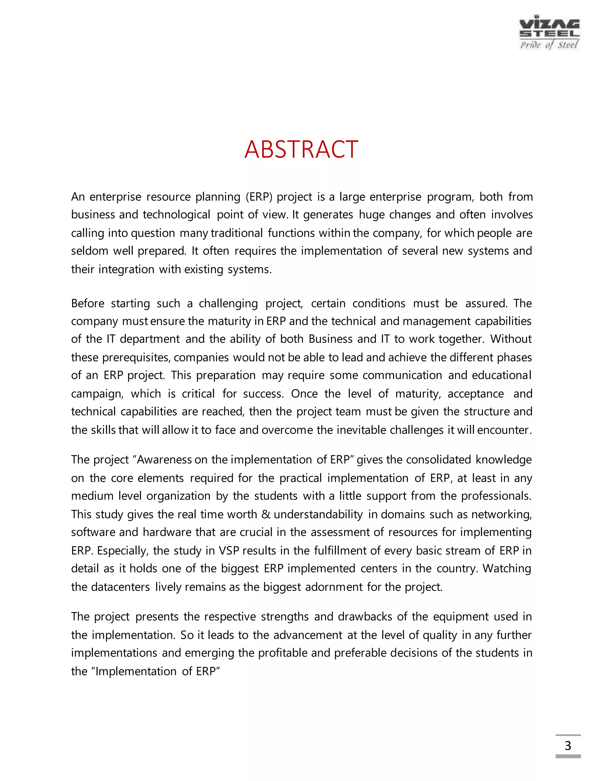 3
ABSTRACT
An enterprise resource planning (ERP) project is a large enterprise program, both from
business and technological point of view. It generates huge changes and often involves
calling into question many traditional functions within the company, for which people
are seldom well prepared. It often requires the implementation of several new systems
and their integration with existing systems.
Before starting such a challenging project, certain conditions must be assured. The
company must ensure the maturity in ERP and the technical and management
capabilities of the IT department and the ability of both Business and IT to work together.
Without these prerequisites, companies would not be able to lead and achieve the
different phases of an ERP project. This preparation may require some communication
and educational campaign, which is critical for success. Once the level of maturity,
acceptance and technical capabilities are reached, then the project team must be
given the structure and the skills that will allow it to face and overcome the inevitable
challenges it will encounter.
The project “Awareness on the implementation of ERP” gives the consolidated
knowledge on the core elements required for the practical implementation of ERP, at
least in any medium level organization by the students with a little support from the
professionals. This study gives the real time worth & understandability in domains such as
networking, software and hardware that are crucial in the assessment of resources for
implementing ERP. Especially, the study in VSP results in the fulfillment of every basic
stream of ERP in detail as it holds one of the biggest ERP implemented centers in the
country. Watching the datacenters lively remains as the biggest adornment for the
project.
The project presents the respective strengths and drawbacks of the equipment used in
the implementation. So it leads to the advancement at the level of quality in any further
implementations and emerging the profitable and preferable decisions of the students
in the “Implementation of ERP”.
“Delegation of Powers” system presents a way for the users (employees) in the
organization to know their powers. It captures the attention due to its richness in
information handling, easy-to-handle interface and security. Any employee can know
his/her powers and perform their jobs accordingly. This project is done in ASP.NET as
frontend, with PL/SQL supported backend. Robustness of the system adds the durability.
Modules of ERP are unique and the implementation requires many employees. This DOP
system helps the organization to make their employees to know their performable
processes in each module of ERP. So this “Delegation of Powers” system supports the
functions in the successful “Implementation of ERP in Visakhapatnam Steel Plant”.
 