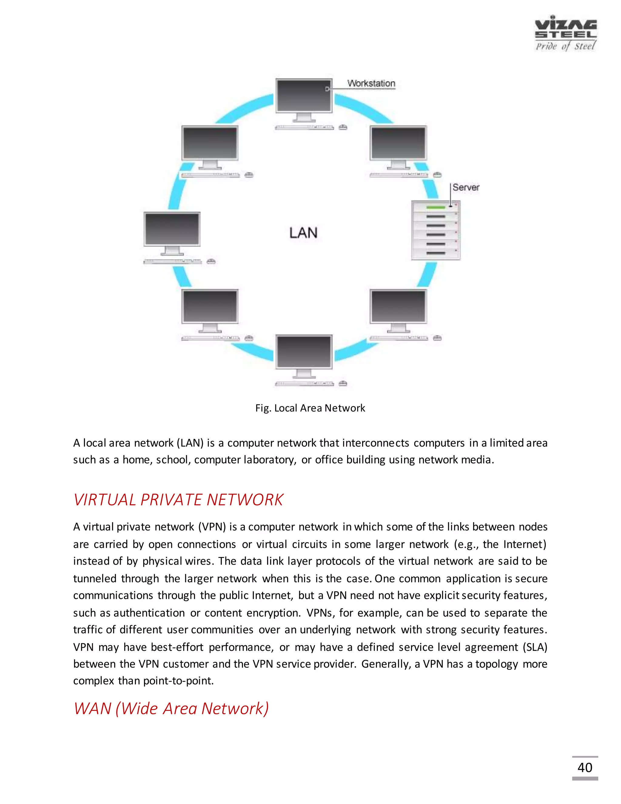 40
INTRANETS AND EXTRANETS
Intranets and extranets are parts or extensions of a computer network, usually a local area
network.
 An intranet is a set of networks, using the Internet Protocol and IP-based tools such as web
browsers and file transfer an application that is under the control of a single administrative
entity. That administrative entity closes the intranet to all but specific, authorized users. Most
commonly, an intranet is the internal network of an organization. A large intranet will typically
have at least one web server to provide users with organizational information.
 An extranet is a network that is limited in scope to a single organization or entity and also has
limited connections to the networks of one or more other usually, but not necessarily, trusted
organizations or entities - a company's customers may be given access to some part of its
intranet, while at the same time the customers may not be considered trusted from a security
standpoint. Technically, an extranet may also be categorized as a CAN, MAN, WAN, or other
type of network, although an extranet cannot consist of a single LAN; it must have at least one
connection with an external network.
PURPOSE:
Computer networks can be used for a variety of purposes:
Facilitating communications
Using a network, people can communicate efficiently and easily via email, instant messaging, chat
rooms, telephone, video telephone calls, and video conferencing.
Sharing hardware
In a networked environment, each computer on a network may access and use hardware
resources on the network, such as printing a document on a shared network printer.
Sharing files, data, and information
In a network environment, authorized user may access data and information stored on other
computers on the network. The capability of providing access to data and information on shared
storage devices is an important feature of many networks.
Sharing software
Users connected to a network may run application programs on remote computers.
 