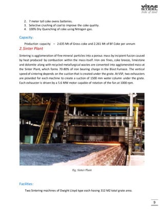 9
PARTICULARS OF ORGANIZATION
 Name of the Company : Rashtriya Ispat Nigam Limited
 Company Identification : U27109AP1982GOI003404
Number (CIN)
 Date of Incorporation : 18th February 1982
 Mode of Incorporation : Incorporated as a Government Company
Under the provisions of the Companies
Act, 1956
 Administrative Ministry : Ministry of Steel, Govt. of India
 Present Status : A Govt. Company within the meaning of
Section - 617 of the Companies Act, 1956
 Share Capital :
I. Authorized
Equity Share Capital - Rs.4890 Crores
Preference Share capital - Rs.3110 Crores
--------------------------------
Total: Rs.8000 Crores
--------------------------------
II. Subscribed, Issued - Rs.7,827.32 Crores
And paid up capital
 Present Shareholding. : The entire Share Capital is held
By President of India.
 Address of Registered : Rashtriya Ispat Nigam Limited
Office Visakhapatnam Steel Plant
Administrative Building
Visakhapatnam – 530 031
Website: www.vizagsteel.com
MAIN PRODUCTS OF VSP
STEEL
PRODUCTS
Blooms Billets Angles Beams Squares Wire rods
BY
PRODUCTS
Nut Coke Coke Dust Coal Tar Benzene Toluene Zylene
Wash Oil Lime Fines
 