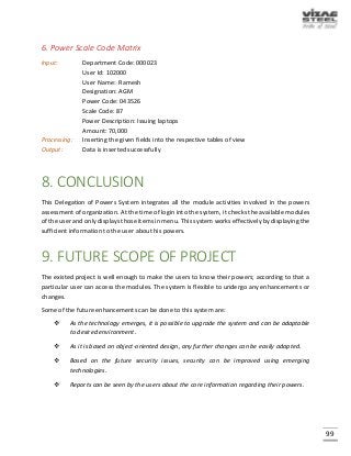 99
6. Power Scale Code Matrix
Input: Department Code: 000023
User Id: 102000
User Name: Ramesh
Designation: AGM
Power Code: 043526
Scale Code: 87
Power Description: Issuing laptops
Amount: 70,000
Processing: Inserting the given fields into the respective tables of view
Output: Data is inserted successfully
8. CONCLUSION
This Delegation of Powers System integrates all the module activities involved in the powers
assessment of organization. At the time of login into the system, it checks the available modules
of the user and only displays those items in menu. This system works effectively by displaying the
sufficient information to the user about his powers.
9. FUTURE SCOPE OF PROJECT
The existed project is well enough to make the users to know their powers; according to that a
particular user can access the modules. The system is flexible to undergo any enhancements or
changes.
Some of the future enhancements can be done to this system are:
 As the technology emerges, it is possible to upgrade the system and can be adaptable
to desired environment.
 As it is based on object-oriented design, any further changes can be easily adapted.
 Based on the future security issues, security can be improved using emerging
technologies.
 Reports can be seen by the users about the core information regarding their powers.
 
