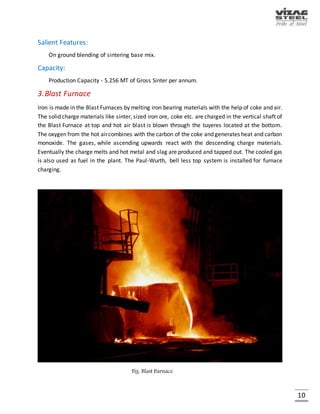 10
MAJOR SOURCES OF RAW MATERIALS
RAW MATERIAL SOURCE
Iron Ore Lumps & Fines Bailadila, Chhattisgarh
BF Lime Stone Jaggayyapet, AP
SMS Lime Stone SMS Lime Stone Dubai
BF Dolomite Madharam, AP
SMS Dolomite Madharam, AP
Manganese Ore Chipurupalli, AP
Boiler Coal Talcher, Orissa
Imported Boiler Coal Indonesia
Imported Coking Coal Australia / US
Medium Coking Coal (MCC) Kathara / Swang / Rajarappa / Kedla
Imported LAM Coke China
Quartzite Lump & Fines Local
Sand Sarepalli, AP
MAJOR UNITS
DEPARTMENT ANNUAL
CAPACITY(‘000 T)
UNITS (3.0 MT Stage)
Coke Ovens 2,701 4 Batteries of 67 Ovens & 7 Mtrs. Height
Sinter Plant 5,256 2 Sinter Machines of 312 Sq. Mtr. grate area
each
Blast Furnace 3,400 2 Furnaces of 3200 Cu. Mtr. volume each
Steel Melt Shop 3,000 3 LD Converters each of 133 Cu. Mtr.
Volume and Six 4 strand bloom casters
LMMM 710 2 Strand finishing Mill
WRM 850 4 Strand high speed continuous mill with no
twist finishing blocks
MMSM 850 6 Stand Finishing Mill
 