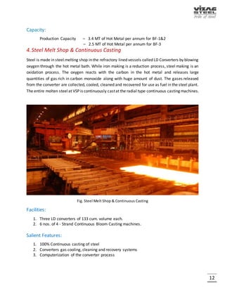 12
2.Sinter Plant
Sintering is agglomeration of fine mineral particles into a porous mass by incipient fusion caused
by heat produced by combustion within the mass itself. Iron ore fines, coke breeze, limestone
and dolomite along with recycled metallurgical wastes are converted into agglomerated mass at
the Sinter Plant, which forms 70-80% of iron bearing charge in the Blast Furnace. The vertical
speed of sintering depends on the suction that is created under the grate. At VSP, two exhausters
are provided for each machine to create a suction of 1500 mm water column under the grate.
Each exhauster is driven by a 5.6 MW motor capable of rotation of the fan at 1000 rpm.
Fig. Sinter Plant
Facilities:
Two Sintering machines of Dwight Lloyd type each having 312 M2 total grate area.
Salient Features:
On ground blending of sintering base mix.
Capacity:
Production Capacity - 5.256 MT of Gross Sinter per annum.
 
