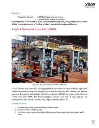 13
3.Blast Furnace
Iron is made in the Blast Furnaces by melting iron bearing materials with the help of coke and air.
The solid charge materials like sinter, sized iron ore, coke etc. are charged in the vertical shaft of
the Blast Furnace at top and hot air blast is blown through the tuyeres located at the bottom.
The oxygen from the hot air combines with the carbon of the coke and generates heat and carbon
monoxide. The gases, while ascending upwards react with the descending charge materials.
Eventually the charge melts and hot metal and slag are produced and tapped out. The cooled gas
is also used as fuel in the plant. The Paul-Wurth, bell less top system is installed for furnace
charging.
Fig. Blast Furnace
Facilities:
1. Two Blast Furnaces of 3200 cum. useful volume each.
2. One Blast Furnace of 3800 cum. useful volume.
 