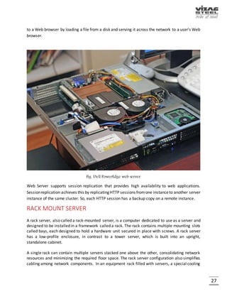 27
APPLICATION SERVER
An application server is a software framework that provides both facilities to create web
applications and a server environment to run them. An application server is a component-based
product that resides in the middle-tier of a server centric architecture. It provides middleware
services for security and state maintenance, along with data access and persistence. An
application server acts as a set of components accessible to the software developer through an
API defined by the platform itself. For Web applications, these components are usually
performed in the same running environment as their web server(s), and their main job is to
support the construction of dynamic pages. However, many application server implement
services like clustering, fail-over, and load-balancing.
Fig. HPrx7640
 