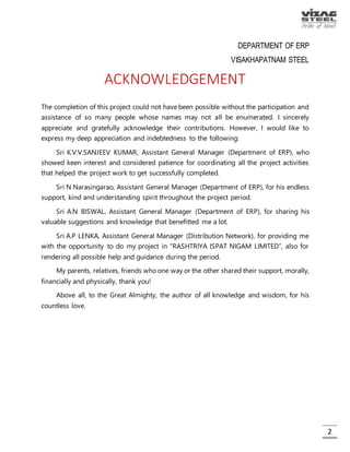 2
ACKNOWLEDGEMENT
The completion of this project could not have been possible without the
participation and assistance of so many people whose names may not all be
enumerated. I sincerely appreciate and gratefully acknowledge their
contributions. However, I would like to express my deep appreciation and
indebtedness to the following:
Sri K.V.V.SANJEEV KUMAR, Assistant General Manager (Department of ERP),
who showed keen interest and considered patience for coordinating all the
project activities that helped the project work to get successfully completed.
Sri N Narasingarao, Assistant General Manager (Department of ERP), for his
endless support, kind and understanding spirit throughout the project period.
Sri A.N BISWAL, Assistant General Manager (Department of ERP), for sharing
his valuable suggestions and knowledge that benefitted me a lot.
Sri A.P LENKA, Assistant General Manager (Distribution Network), for providing
me with the opportunity to do my project in “RASHTRIYA ISPAT NIGAM LIMITED”,
also for rendering all possible help and guidance during the period.
My parents, relatives, friends who one way or the other shared their support,
morally, financially and physically, thank you!
Above all, to the Great Almighty, the author of all knowledge and wisdom,
for his countless love.
 