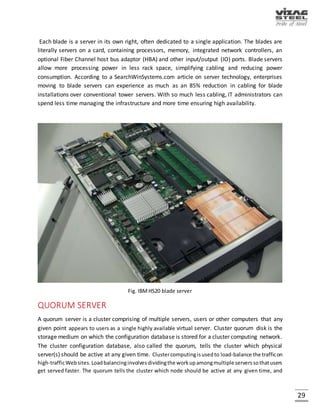 29
WEB SERVER
A web server is an information technology that processes requests via HTTP, the basic network
protocol used to distribute information on the World Wide Web. A Web server hosts websites
and runs web server software, such as Apache or Microsoft IIS, which provides access to hosted
webpages over the Internet. Most Web servers are connected to the Internet via a high-speed
connection, offering OC-3 or faster data transmission rates. A fast Internet connection allows
Web servers to support multiple connections at one time without slowing down. A Web server
serves fixed substance to a Web browser by loading a file from any storage device and helping it
transversely the network to a user's Web browser. At its core, a Web server serves static content
to a Web browser by loading a file from a disk and serving it across the network to a user's Web
browser.
Fig. Dell PowerEdge web server
Web Server supports session replication that provides high availability to web applications.
Session replication achieves this by replicating HTTP sessions from one instance to another server
instance of the same cluster. So, each HTTP session has a backup copy on a remote instance.
 