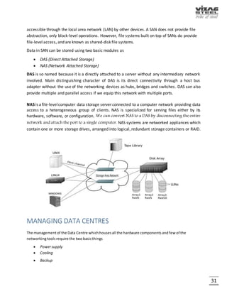 31
BLADE SERVER
A blade server is a server chassis housing multiple thin, modular electronic circuit boards, known
as server blades. A blade server is essentially a single circuit board populated with components
such as processors, memory, and network connections that are usually found on multiple boards.
Since they use laptop technology, blades are usually thin and require less power and cooling than
traditional rack mount servers. Blades are also designed to slide into existing servers (chassis)
and overall are more cost-efficient, smaller and tend to consume less power than traditional box-
based servers.
Each blade is a server in its own right, often dedicated to a single application. The blades are
literally servers on a card, containing processors, memory, integrated network controllers, an
optional Fiber Channel host bus adaptor (HBA) and other input/output (IO) ports. Blade servers
allow more processing power in less rack space, simplifying cabling and reducing power
consumption. According to a SearchWinSystems.com article on server technology, enterprises
moving to blade servers can experience as much as an 85% reduction in cabling for blade
installations over conventional tower servers. With so much less cabling, IT administrators can
spend less time managing the infrastructure and more time ensuring high availability.
Fig. IBM HS20 blade server
 