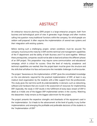 3
ABSTRACT
An enterprise resource planning (ERP) project is a large enterprise program, both from
business and technological point of view. It generates huge changes and often involves
calling into question many traditional functions within the company, for which people
are seldom well prepared. It often requires the implementation of several new systems
and their integration with existing systems.
Before starting such a challenging project, certain conditions must be assured. The
company must ensure the maturity in ERP and the technical and management
capabilities of the IT department and the ability of both Business and IT to work together.
Without these prerequisites, companies would not be able to lead and achieve the
different phases of an ERP project. This preparation may require some communication
and educational campaign, which is critical for success. Once the level of maturity,
acceptance and technical capabilities are reached, then the project team must be
given the structure and the skills that will allow it to face and overcome the inevitable
challenges it will encounter.
The project “Awareness on the implementation of ERP” gives the consolidated
knowledge on the core elements required for the practical implementation of ERP, at
least in any medium level organization by the students with a little support from the
professionals. This study gives the real time worth & understandability in domains such as
networking, software and hardware that are crucial in the assessment of resources for
implementing ERP. Especially, the study in VSP results in the fulfillment of every basic
stream of ERP in detail as it holds one of the biggest ERP implemented centers in the
country. Watching the datacenters lively remains as the biggest adornment for the
project.
The project presents the respective strengths and drawbacks of the equipment used in
the implementation. So it leads to the advancement at the level of quality in any further
implementations and emerging the profitable and preferable decisions of the students
in the “Implementation of ERP”.
“Delegation of Powers” system presents a way for the users (employees) in the
organization to know their powers. It captures the attention due to its richness in
information handling, easy-to-handle interface and security. Any employee can know
his/her powers and perform their jobs accordingly. This project is done in ASP.NET as
frontend, with PL/SQL supported backend. Robustness of the system adds the durability.
Modules of ERP are unique and the implementation requires many employees. This DOP
system helps the organization to make their employees to know their performable
processes in each module of ERP. So this “Delegation of Powers” system supports the
functions in the successful “Implementation of ERP in Visakhapatnam Steel Plant”.
 