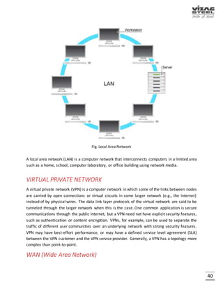 40
INTRANETS AND EXTRANETS
Intranets and extranets are parts or extensions of a computer network, usually a local area
network.
 An intranet is a set of networks, using the Internet Protocol and IP-based tools such as web
browsers and file transfer an application that is under the control of a single administrative
entity. That administrative entity closes the intranet to all but specific, authorized users. Most
commonly, an intranet is the internal network of an organization. A large intranet will typically
have at least one web server to provide users with organizational information.
 An extranet is a network that is limited in scope to a single organization or entity and also has
limited connections to the networks of one or more other usually, but not necessarily, trusted
organizations or entities - a company's customers may be given access to some part of its
intranet, while at the same time the customers may not be considered trusted from a security
standpoint. Technically, an extranet may also be categorized as a CAN, MAN, WAN, or other
type of network, although an extranet cannot consist of a single LAN; it must have at least one
connection with an external network.
PURPOSE:
Computer networks can be used for a variety of purposes:
Facilitating communications
Using a network, people can communicate efficiently and easily via email, instant messaging, chat
rooms, telephone, video telephone calls, and video conferencing.
Sharing hardware
In a networked environment, each computer on a network may access and use hardware
resources on the network, such as printing a document on a shared network printer.
Sharing files, data, and information
In a network environment, authorized user may access data and information stored on other
computers on the network. The capability of providing access to data and information on shared
storage devices is an important feature of many networks.
Sharing software
Users connected to a network may run application programs on remote computers.
 