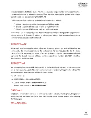 42
LAN (Local Area Network)
Fig. Local Area Network
A local area network (LAN) is a computer network that interconnects computers in a limited area
such as a home, school, computer laboratory, or office building using network media.
VIRTUAL PRIVATE NETWORK
A virtual private network (VPN) is a computer network in which some of the links between nodes
are carried by open connections or virtual circuits in some larger network (e.g., the Internet)
instead of by physical wires. The data link layer protocols of the virtual network are said to be
tunneled through the larger network when this is the case. One common application is secure
communications through the public Internet, but a VPN need not have explicit security features,
such as authentication or content encryption. VPNs, for example, can be used to separate the
traffic of different user communities over an underlying network with strong security features.
VPN may have best-effort performance, or may have a defined service level agreement (SLA)
between the VPN customer and the VPN service provider. Generally, a VPN has a topology more
complex than point-to-point.
 