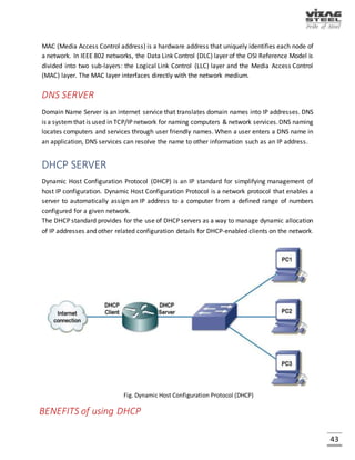 43
WAN (Wide Area Network)
A Wide Area Network (WAN) is a network that covers a broad area (i.e., any telecommunications
network that links across metropolitan, regional, or national boundaries) using private or public
network transports. Business and government entities utilize WANs to relay data among
employees, clients, buyers, and suppliers from various geographical locations.
Fig. Wide Area Network
VIRTUAL LAN
In computer networking, a single layer-2 network may be partitioned to create multiple distinct
broadcast domains, which are mutually isolated so that packets can only pass between them via
one or more routers; such a domain is referred to as a Virtual Local Area Network, Virtual LAN or
VLAN.
 