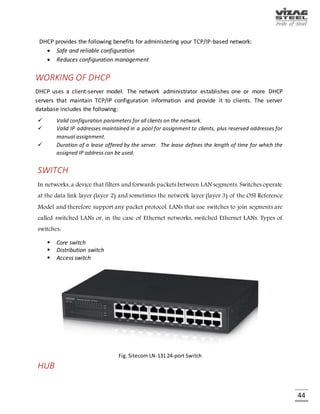 44
IP ADDRESS
Every device connected to the public Internet is assigned a unique number known as an Internet
Protocol (IP) address. IP addresses consist of four numbers separated by periods (also called a
'dotted-quad') and look something like 127.0.0.1.
Transportation of packets in the network layer is based on IP address.
 Class A - supports 16 million hosts on each of 126 networks
 Class B - supports 65,000 hosts on each of 16,000 networks
 Class C - supports 254 hosts on each of 2 million networks
An IP address can be static or dynamic. A static IP address will never change and it is a permanent
Internet address. A dynamic IP address is a temporary address that is assigned each time a
computer or device accesses the Internet.
SUBNET MASK
It is a mask used to determine what subnet an IP address belongs to. An IP address has two
components, the network address and the host address. For example, consider the IP address
150.215.017.009. Assuming this is part of a Class B network, the first two numbers (150.215)
represent the Class B network address, and the second two numbers (017.009) identify a
particular host on this network.
SUBNETTING
Sub netting enables the network administrator to further divide the host part of the address into
two or more subnets. A part of the host address is reserved to identify the particular subnet. This
is easier to see if we show the IP address in binary format.
The full address is:
10010110.11010111.00010001.00001001
The Class B network part is: 10010110.11010111
And the host address is: 00010001.00001001
GATEWAY
A node on a network that serves as an entrance to another network. In enterprises, the gateway
is the computer that routes the traffic from a workstation to the outside network that is serving
the Web pages.
 