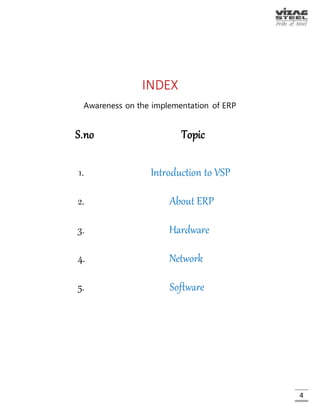 4
INDEX
Part 1: Awareness on the implementation of ERP
S.no Topic Page No.
1. Introduction to VSP 8
2. About ERP 19
3. Hardware 26
4. Network 39
5. Software 50
 