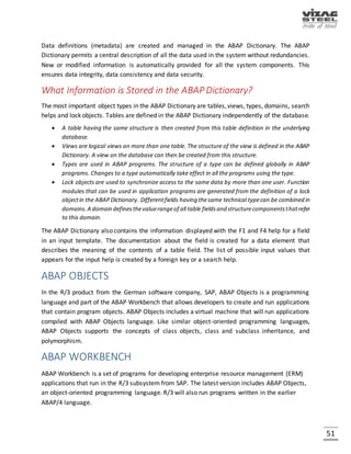 51
SAP, started in 1972 by five former IBM employees in Mannheim, Germany, states that it is the
world's largest inter-enterprise software company and the world's fourth-largest independent
software supplier. The original name for SAP was German: Systeme Anwendungen Produkte,
German for "Systems Applications and Products". The original SAP idea was to provide customers
with the ability to interact with a common corporate database for a comprehensive range of
applications. Gradually, the applications have been assembled and today many corporations,
including IBM and Microsoft, are using SAP products to run their own businesses.
SAP applications, built around their latest R/3 system, provide the capability to manage financial
assets, cost accounting, production operations and materials, personnel, plants and archived
documents. The R/3 system runs on a number of platforms including Windows 2000 and uses the
client/server model. The latest version of R/3 includes a comprehensive Internet-enabled
package.
SAP has recently recast its product offerings under a comprehensive Web interface, called
mySAP.com, and added new e-business applications, including customer relationship
management (CRM) and supply chain management (SCM). As of January 2007, SAP, a publicly
traded company, had over 384000 employees in over 50 countries, and more than 36,200
customers around the world. SAP is turning its attention to small- and-medium sized businesses.
R/3
R/3 is the comprehensive set of integrated business applications from SAP. R/3 replaced an
earlier system, R/2, which is still in use. R/3 uses the client/server model and provides the ability
to store, retrieve, analyze, and process in many ways corporate data for financial analysis,
production operation, human resource management, and most other business processes. The
"R" was for "Real-Time Data Processing" and "3" was for "3-tier":
 Database
 Application server
 Client (SAP GUI)
A recent release of R/3 makes it possible to get to the R/3 database and applications through
Internet access and Web browsers. A sales representative can initiate the workflow for a sales
order by filling out an electronic form on a laptop that will be "translated" into input for the R/3
system. Other interfaces such as Lotus Notes can also be used. The Web implementation adheres
to the Workflow Client API standard of the Workflow Management Coalition (WfMC).
 