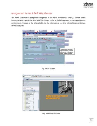 52
ABAP
ABAP (Advanced Business Application Programming) is a programming language for developing
applications for the SAP - R/3 system, a widely-installed business application subsystem. The
latest version, ABAP Objects, is object-oriented programming. SAP will run applications written
using ABAP/4, the earlier ABAP version, as well as applications using ABAP Objects. It is 4th
generation language and it is a proprietary language of SAP.
SAP’s original business model for R/3 was developed before the idea of an object-oriented model
was widespread. The transition to the object-oriented model reflects an increased customer
demand for it. ABAP Objects uses a single inheritance model and full support for object features
such as encapsulation, polymorphism, and persistence.
CATT
CATT (Computer Aided Test Tool) is a test tool in the ABAP Workbench package from SAP, part
of its popular R/3 system. CATT allows a developer to create test data and group and automate
reusable test runs for repetitive business transactions.
BAPI
BAPI (Business Application Programming Interface) is a set of interfaces to object-oriented
programming methods that enable a programmer to integrate third-party software into the
proprietary R/3 product from SAP. For specific business tasks such as uploading transactional
data, BAPIs are implemented and stored in the R/3 system as remote function call (RFC) modules.
DATA DICTIONARY
Fig. Data Dictionary
 