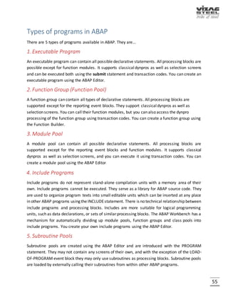 55
ABAP SYNTACTIC RULES
ABAP is not case sensitive but space sensitive.
 All user defined objects (program name) should start with either ‘Z’ or ‘Y’.
 All statements should terminate with period (.).
 For printing the statements on the output screen (list) we should use single quotes.
 To comment whole line we have to keep *(star) in the first position of the line.
 To comment from particular position of a line “(double quotes) should be used.
 Declaration of a variable which allows the user to enter the input at runtime is done with
keyword PARAMETERS.
 Declaration of a variable which is used in the program is done with the keyword DATA.
 Execution Commands:
SHORTCUT KEYS ACTION
Ctrl+F2 Checking for errors
Ctrl+F3 Activate the program & create runtime object
F8 Execution of the total program
F5 Line by line execution
F6 To come out of loop
F7 To come out of function module
/hs
This switches into debugging mode and activates
the debugging of system functions.
TRANSACTION CODES
It is flow of screens. Every screen is called a session. Maximum number of sessions allowed 6.It is
also called T-Code. In short we can say that it is a short form or short cut key to execute a
program.
/n -- Terminates present T-code and opens a new T-code.
/o -- Without terminating the present T-code opens a new T-code.
/nex -- It is used to close all the sessions at a time and to logout. But the problem with this is
unsaved data will be lost.
 