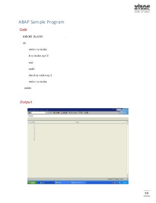 59
ABAP Sample Program
Code
REPORT ZLOOPS .
do.
write / sy-index.
if sy-index eq 10.
exit.
endif.
check sy-index eq 2.
write / sy-index.
enddo.
Output
 