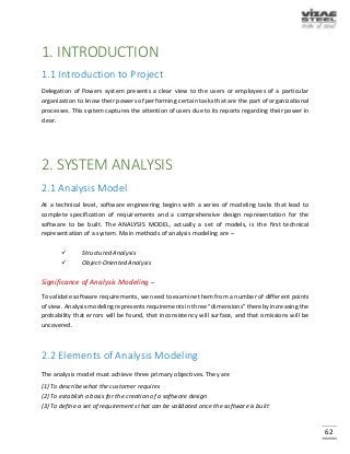 62
1. INTRODUCTION
1.1 Introduction to Project
Delegation of Powers system presents a clear view to the users or employees of a particular
organization to know their powers of performing certain tasks that are the part of organizational
processes. This system captures the attention of users due to its reports regarding their power in
clear.
2. SYSTEM ANALYSIS
2.1 Analysis Model
At a technical level, software engineering begins with a series of modeling tasks that lead to
complete specification of requirements and a comprehensive design representation for the
software to be built. The ANALYSIS MODEL, actually a set of models, is the first technical
representation of a system. Main methods of analysis modeling are –
 Structured Analysis
 Object-Oriented Analysis
Significance of Analysis Modeling –
To validate software requirements, we need to examine them from a number of different points
of view. Analysis modeling represents requirements in three “dimensions” thereby increasing the
probability that errors will be found, that inconsistency will surface, and that omissions will be
uncovered.
2.2 Elements of Analysis Modeling
The analysis model must achieve three primary objectives. They are
(1) To describe what the customer requires
(2) To establish a basis for the creation of a software design
(3) To define a set of requirements that can be validated once the software is built
 