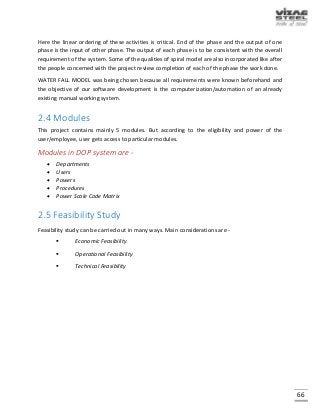 66
Here the linear ordering of these activities is critical. End of the phase and the output of one
phase is the input of other phase. The output of each phase is to be consistent with the overall
requirement of the system. Some of the qualities of spiral model are also incorporated like after
the people concerned with the project review completion of each of the phase the work done.
WATER FALL MODEL was being chosen because all requirements were known beforehand and
the objective of our software development is the computerization/automation of an already
existing manual working system.
2.4 Modules
This project contains mainly 5 modules. But according to the eligibility and power of the
user/employee, user gets access to particular modules.
Modules in DOP system are -
 Departments
 Users
 Powers
 Procedures
 Power Scale Code Matrix
2.5 Feasibility Study
Feasibility study can be carried out in many ways. Main considerations are -
 Economic Feasibility
 Operational Feasibility
 Technical Feasibility
 