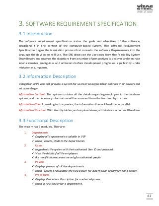 67
3. SOFTWARE REQUIREMENT SPECIFICATION
3.1 Introduction
The software requirement specification states the goals and objectives of the software,
describing it in the context of the computer-based system. The software Requirement
Specification begins the translation process that converts the software Requirements into the
language the developers will use. The SRS draws on the use-cases from the Feasibility System
Study Report and analyses the situations from a number of perspectives to discover and eliminate
inconsistencies, ambiguities and omissions before development progresses significantly under
mistaken assumptions.
3.2 Information Description
Delegation of Powers will provide a system for users of an organization to know their powers and
act accordingly.
Information Content: This system contains all the details regarding employees in the database
system, and the necessary information will be accessed from the frontend by the user.
Information Flow: According to the queries, the information flow will be done in parallel.
Information Structure: With 6 entity tables, and required views, all data transactions will be done.
3.3 Functional Description
The system has 5 modules. They are:
1. Departments
 Display all departments available in VSP
 Insert, Delete, Update the departments
2. Users
 Logged into the system with their authorized User ID and password.
 View the details of all the employees
 But modification accesses are only for authorized people
3. Powers
 Displays powers of all the departments
 Insert, Delete and Update the new power for a particular department and power.
4. Procedures
 Displays Procedure Description for a selected power.
 Insert a new power for a department.
 