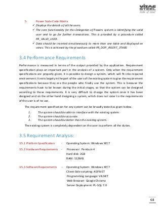68
5. Power Scale Code Matrix
 Displays the details of all the users.
 The core functionality for this Delegation of Powers system is Identifying the valid
user and to go for further transactions. This is provided by a procedure called
PR_VALID_USER.
 Data should be inserted simultaneously to more than one table and displayed on
views. This is achieved by the procedure called PR_DOP_INSERT_3TABS
3.4 Performance Requirements
Performance is measured in terms of the output provided by the application. Requirement
specification plays an important part in the analysis of a system. Only when the requirement
specifications are properly given, it is possible to design a system, which will fit into required
environment. It rests largely in the part of the users of the existing system to give the requirement
specifications because they are the people who finally use the system. This is because the
requirements have to be known during the initial stages, so that the system can be designed
according to those requirements. It is very difficult to change the system once it has been
designed and on the other hand designing a system, which does not cater to the requirements
of the user is of no use.
The requirement specification for any system can be broadly stated as given below.
1. The system should be able to interface with the existing system.
2. The system should be accurate.
3. The system should be better than the existing system.
The existing system is completely dependent on the user to perform all the duties.
3.5 Requirement Analysis:
3.5.1 Platform Specification - Operating System: Windows XP/7
3.5.2 Hardware Requirements - Processor: Pentium 4
Hard disk: 2GB
RAM: 512MB
3.5.3 Software Requirements - Operating System: Windows XP/7
Client-Side scripting: ASP.NET
Programming Language: VB.NET
Web Browser: Google Chrome
Server Deployment: PL-SQL 7.0
 