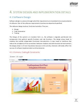 69
4. SYSTEM DESIGN AND IMPLEMENTATION DETAILS
4.1 Software Design
Software design is a process through which the requirements are translated into a representation
of software. One of the software requirements have been analyzed and specified.
The software design involves 3 technical activities. They are -
 Design
 Code Generation
 Testing
The Design of the system is in modular form i.e., the software is logically partitioned into
components that perform specific functions and sub functions. The design phase leads to
modules that exhibit independent functional characteristics. It even leads to interfaces that
reduce the complexity of the connections between modules and with the external environment;
the design phase is of main importance because in this activity, decisions ultimately affect the
success of software implementation and maintenance.
4.1.1 Screens, Coding & Constraints
Screen 1.0: Login
 
