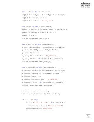 71
Dim objCmd As New OleDbCommand
objCmd.CommandType = CommandType.StoredProcedure
objCmd.Connection = objCon
objCmd.CommandText = "Valid_user"
Dim param1 As New OleDbParameter
param1.Direction = ParameterDirection.ReturnValue
param1.OleDbType = OleDbType.VarChar
param1.Size = 50
objCmd.Parameters.Add(param1)
Dim p_user_id As New OleDbParameter
p_user_id.Direction = ParameterDirection.Input
p_user_id.OleDbType = OleDbType.VarChar
p_user_id.Size = 6
p_user_id.ParameterName = "P_USER_ID"
p_user_id.Value = Me.TextBox1.Text.ToString()
objCmd.Parameters.Add(p_user_id)
Dim p_password As New OleDbParameter
p_password.Direction = ParameterDirection.Input
p_password.OleDbType = OleDbType.VarChar
p_password.Size = 10
p_password.ParameterName = "P_PASSWORD"
p_password.Value = Me.TextBox2.Text.ToString()
objCmd.Parameters.Add(p_password)
rows = objCmd.ExecuteNonQuery
res = objCmd.Parameters(0).Value.ToString
If res = "0" Then
Session("SessionUserid") = Me.TextBox1.Text
check_session = Session("SessionUserid")
Response.Redirect("Menu.aspx")
 