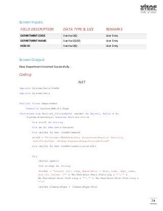 74
Screen Inputs:
FIELD DESCRIPTION DATA TYPE & SIZE REMARKS
DEPARTMENT CODE Varchar2(6) User Entry
DEPARTMENT NAME Varchar2(100) User Entry
HOD ID Varchar2(6) User Entry
Screen Output:
New Department Inserted Successfully…
Coding:
.NET
Imports System.Data.OleDb
Imports System.Data
Partial Class Department
Inherits System.Web.UI.Page
Protected Sub Button1_Click(ByVal sender As Object, ByVal e As
System.EventArgs) Handles Button1.Click
Dim strCS As String
Dim ds As New Data.DataSet
Dim objCmd As New OleDbCommand
strCS = "Provider=MSDAORA;Data Source=xe;Persist Security
Info=True;User ID=dop;Password=dop;Unicode=True"
Dim objCon As New OleDbConnection(strCS)
Try
objCon.Open()
Dim strSql As String
strSql = "insert into tdop_department ( dept_code, dept_name,
hod_id) values ('" & Me.TextBox1.Text.ToString & "','" &
Me.TextBox2.Text.ToString & "','" & Me.TextBox3.Text.ToString &
"')"
objCmd.CommandType = CommandType.Text
 