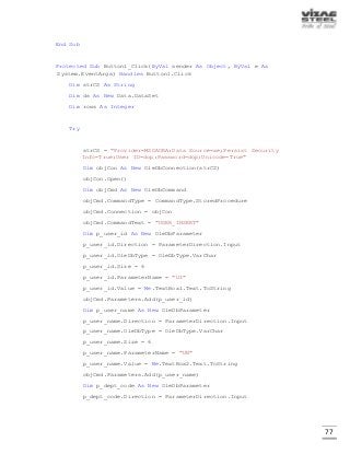 77
End Sub
Protected Sub Button1_Click(ByVal sender As Object, ByVal e As
System.EventArgs) Handles Button1.Click
Dim strCS As String
Dim ds As New Data.DataSet
Dim rows As Integer
Try
strCS = "Provider=MSDAORA;Data Source=xe;Persist Security
Info=True;User ID=dop;Password=dop;Unicode=True"
Dim objCon As New OleDbConnection(strCS)
objCon.Open()
Dim objCmd As New OleDbCommand
objCmd.CommandType = CommandType.StoredProcedure
objCmd.Connection = objCon
objCmd.CommandText = "USER_INSERT"
Dim p_user_id As New OleDbParameter
p_user_id.Direction = ParameterDirection.Input
p_user_id.OleDbType = OleDbType.VarChar
p_user_id.Size = 6
p_user_id.ParameterName = "UI"
p_user_id.Value = Me.TextBox1.Text.ToString
objCmd.Parameters.Add(p_user_id)
Dim p_user_name As New OleDbParameter
p_user_name.Direction = ParameterDirection.Input
p_user_name.OleDbType = OleDbType.VarChar
p_user_name.Size = 6
p_user_name.ParameterName = "UN"
p_user_name.Value = Me.TextBox2.Text.ToString
objCmd.Parameters.Add(p_user_name)
Dim p_dept_code As New OleDbParameter
p_dept_code.Direction = ParameterDirection.Input
 