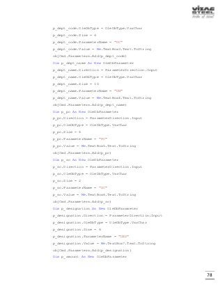 78
p_dept_code.OleDbType = OleDbType.VarChar
p_dept_code.Size = 6
p_dept_code.ParameterName = "DC"
p_dept_code.Value = Me.TextBox3.Text.ToString
objCmd.Parameters.Add(p_dept_code)
Dim p_dept_name As New OleDbParameter
p_dept_name.Direction = ParameterDirection.Input
p_dept_name.OleDbType = OleDbType.VarChar
p_dept_name.Size = 10
p_dept_name.ParameterName = "DN"
p_dept_name.Value = Me.TextBox4.Text.ToString
objCmd.Parameters.Add(p_dept_name)
Dim p_pc As New OleDbParameter
p_pc.Direction = ParameterDirection.Input
p_pc.OleDbType = OleDbType.VarChar
p_pc.Size = 6
p_pc.ParameterName = "PC"
p_pc.Value = Me.TextBox5.Text.ToString
objCmd.Parameters.Add(p_pc)
Dim p_sc As New OleDbParameter
p_sc.Direction = ParameterDirection.Input
p_sc.OleDbType = OleDbType.VarChar
p_sc.Size = 2
p_sc.ParameterName = "SC"
p_sc.Value = Me.TextBox6.Text.ToString
objCmd.Parameters.Add(p_sc)
Dim p_designation As New OleDbParameter
p_designation.Direction = ParameterDirection.Input
p_designation.OleDbType = OleDbType.VarChar
p_designation.Size = 6
p_designation.ParameterName = "DES"
p_designation.Value = Me.TextBox7.Text.ToString
objCmd.Parameters.Add(p_designation)
Dim p_amount As New OleDbParameter
 