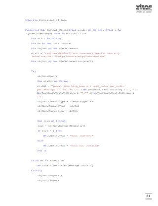 81
Inherits System.Web.UI.Page
Protected Sub Button1_Click(ByVal sender As Object, ByVal e As
System.EventArgs) Handles Button1.Click
Dim strCS As String
Dim ds As New Data.DataSet
Dim objCmd As New OleDbCommand
strCS = "Provider=MSDAORA;Data Source=xe;Persist Security
Info=True;User ID=dop;Password=dop;Unicode=True"
Dim objCon As New OleDbConnection(strCS)
Try
objCon.Open()
Dim strSql As String
strSql = "insert into tdop_powers ( dept_code, pwr_code,
pwr_description) values ('" & Me.TextBox1.Text.ToString & "','" &
Me.TextBox2.Text.ToString & "','" & Me.TextBox3.Text.ToString &
"')"
objCmd.CommandType = CommandType.Text
objCmd.CommandText = strSql
objCmd.Connection = objCon
Dim rows As Integer
rows = objCmd.ExecuteNonQuery()
If rows = 1 Then
Me.Label5.Text = "data inserted"
Else
Me.Label5.Text = "data not inserted"
End If
Catch ex As Exception
Me.Label5.Text = ex.Message.ToString
Finally
objCmd.Dispose()
objCon.Close()
 