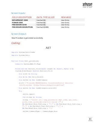 83
Screen Inputs:
FIELD DESCRIPTION DATA TYPE & SIZE REMARKS
DEPARTMENT CODE Varchar2(6) User Entry
POWER CODE Varchar2(6) User Entry
PROCEDURE CODE Varchar2(6) User Entry
PROCEDURE DESCRIPTION Varchar2(3000) User Entry
Screen Output:
New Procedure is generated successfully.
Coding:
.NET
Imports System.Data.OleDb
Imports System.Data
Partial Class Edit_procedures
Inherits System.Web.UI.Page
Protected Sub Button1_Click(ByVal sender As Object, ByVal e As
System.EventArgs) Handles Button1.Click
Dim strCS As String
Dim ds As New Data.DataSet
Dim objCmd As New OleDbCommand
strCS = "Provider=MSDAORA;Data Source=xe;Persist Security
Info=True;User ID=dop;Password=dop;Unicode=True"
Dim objCon As New OleDbConnection(strCS)
Try
objCon.Open()
Dim strSql As String
strSql = "insert into tdop_procedure( dept_code, pwr_code,
prced_code, prced_description) values ('" &
Me.TextBox1.Text.ToString & "','" & Me.TextBox2.Text.ToString &
"','" & Me.TextBox3.Text.ToString & "','" &
Me.TextBox4.Text.ToString & "')"
objCmd.CommandType = CommandType.Text
 