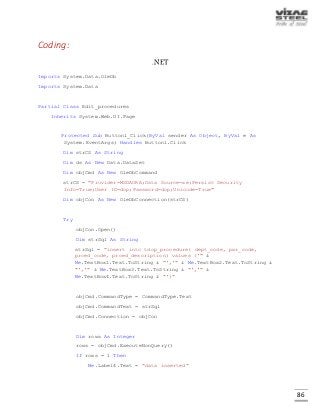 86
Coding:
.NET
Imports System.Data.OleDb
Imports System.Data
Partial Class Edit_procedures
Inherits System.Web.UI.Page
Protected Sub Button1_Click(ByVal sender As Object, ByVal e As
System.EventArgs) Handles Button1.Click
Dim strCS As String
Dim ds As New Data.DataSet
Dim objCmd As New OleDbCommand
strCS = "Provider=MSDAORA;Data Source=xe;Persist Security
Info=True;User ID=dop;Password=dop;Unicode=True"
Dim objCon As New OleDbConnection(strCS)
Try
objCon.Open()
Dim strSql As String
strSql = "insert into tdop_procedure( dept_code, pwr_code,
prced_code, prced_description) values ('" &
Me.TextBox1.Text.ToString & "','" & Me.TextBox2.Text.ToString &
"','" & Me.TextBox3.Text.ToString & "','" &
Me.TextBox4.Text.ToString & "')"
objCmd.CommandType = CommandType.Text
objCmd.CommandText = strSql
objCmd.Connection = objCon
Dim rows As Integer
rows = objCmd.ExecuteNonQuery()
If rows = 1 Then
Me.Label4.Text = "data inserted"
 