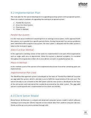 88
4.2 Implementation Plan
The main plan for the system developed is to upgrading existing system to the proposed system.
There are mainly 4 methods of upgrading the existing to proposed system.
1. Parallel Run System.
2. Direct Cut-Over System.
3. Pilot System.
4. Phase-In Method.
Parallel Run System -
It is the most secure method of converting from an existing to new system. In this approach both
the systems run in parallel for a specific period of time. During that period if any serious problems
were identified while using the new system, the new system is dropped and the older system is
taken at the start point again.
Direct Cut-Over Method -
In this approach a working version of the system is implemented in one part of the organization
such as single work area or department. When the system is deemed complete, it is installed
throughout the organization either all at once (direct cut-over) or gradually (phase-in).
Phase-In Method -
In this method a part of the system is first implemented and over time other remaining parts are
implemented.
Implementation Plan Used -
The Workflow Management system is developed on the basis of “Parallel Run Method” because
we upgraded the system, which is already in use to fulfill the requirements of the end-user. The
system already in use is treated as the Old System and the new system is developed on the basis
of the old system and maintained the standards processed by the older system. The upgraded
system is working well and is implemented on the client successfully.
4.3 Client Server Model
Client/Server Architecture is a simple and advanced computer system model in which software
residing on one computer (Client) requests service and/or data from another computer (Server).
Clients and Servers are communicated through LAN.
 