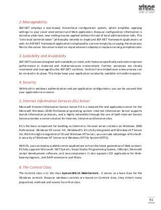 91
2.Manageability
ASP.NET employs a text-based, hierarchical configuration system, which simplifies applying
settings to your sever environment and Web application. Because configuration information is
stored as plain text, new setting may be applied without the aid of local administration tolls. This
“zero local administration” philosophy extends to deployed ASP.NET framework applications as
well. An ASP.NET framework application is deployed to a server simply by co spying the necessary
files to the server. No server restarts is required even to deploy or replace running compiled code.
3.Scalability and Availability
ASP.NET has been designed with scalability in mind, with features specifically tailored to improve
performance in clustered and multiprocessors environment. Further, processes are closely
monitored and managed by the ASP.NET runtimes. So that if one misbehaves a new process can
be created in its place. This helps keep your application constantly available to handle requests.
4.Security
With built in windows authentication and per-application configuration, you can be assured that
your application are source.
5.Internet Information Services (IIs) Server
Microsoft Internet Information Service Server 4.0 is a network file and application server for the
Microsoft Windows 2000 Professional operating system. Internet Information Server supports
stands information protocols, and is highly extensible through the use of both Internet Service
Server provides a server solution for Internet, Intranet and Extranet sites.
IIS is the base component for building as Internet or Intranet server solution on Windows 2000
Professional, Windows NT server 4.0, Windows95. IIS is fully integrated with Windows NT Server
4.0. With the tight integration of IIS and Windows NT Server, you can take advantage of the built-
in security of Windows NT Server and Windows NT File System (NTFS).
With IIS, you can deploy scalable server applications to host the latest generation of Web content.
IIS fully supports Microsoft .NET System, Visual Studio Programming System, VBScript, Microsoft
Jscript development software, and Java component. It also supports CGI applications for Web-
based programs, and ISAPI extensions and filters.
6.The Control Class
The Controls class is in the class System.Wb.Ui.WebControls. It serves as a base class for the
Windows controls. Because windows controls are based on Controls class, they inherit many
propertied, methods and events from that class.
 